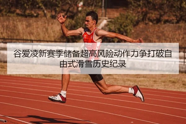 谷爱凌新赛季储备超高风险动作力争打破自由式滑雪历史纪录